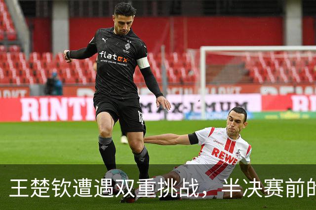 王楚钦遭遇双重挑战，半决赛前的隐忧重重